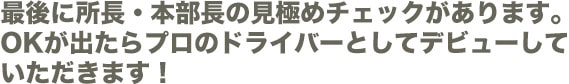最後に所長・本部長の見極めチェックがあります。OKが出たらプロのドライバーとしてデビューしていただきます!
