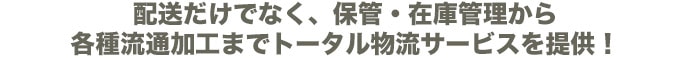 配送だけでなく、保管・在庫管理から各種流通加工までトータル物流サービスを提供！