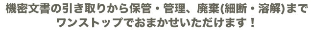 機密文書の引き取りから保管・管理、廃棄(細断・溶解)までワンストップでおまかせいただけます!